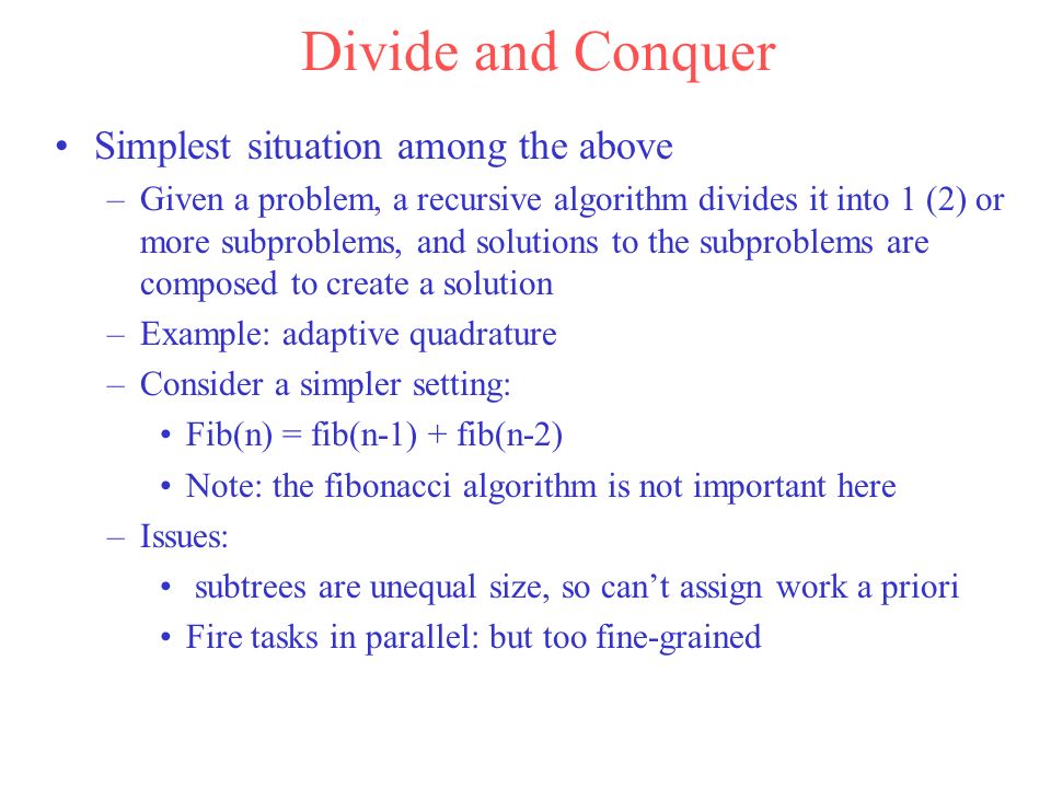 Divide and Conquer Simplest situation among the above –Given a problem, a recursive algorithm divides it into 1 (2) or more subproblems, and solutions to the subproblems are composed to create a solution –Example: adaptive quadrature –Consider a simpler setting: Fib(n) = fib(n-1) + fib(n-2) Note: the fibonacci algorithm is not important here –Issues: subtrees are unequal size, so can’t assign work a priori Fire tasks in parallel: but too fine-grained