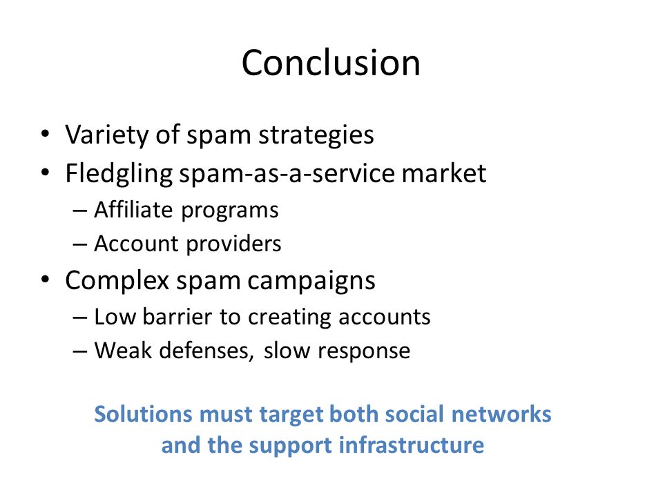 Conclusion Variety of spam strategies Fledgling spam-as-a-service market – Affiliate programs – Account providers Complex spam campaigns – Low barrier to creating accounts – Weak defenses, slow response Solutions must target both social networks and the support infrastructure