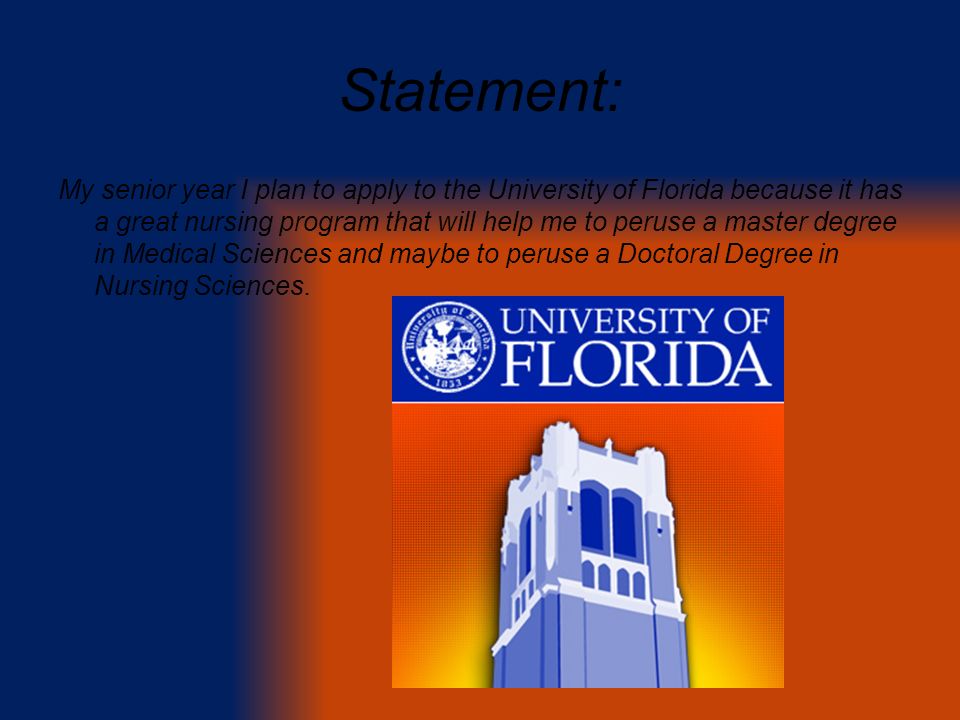 Statement: My senior year I plan to apply to the University of Florida because it has a great nursing program that will help me to peruse a master degree in Medical Sciences and maybe to peruse a Doctoral Degree in Nursing Sciences.