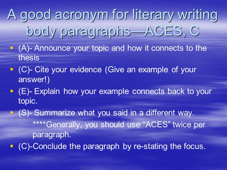 A good acronym for literary writing body paragraphs—ACES, C   (A)- Announce your topic and how it connects to the thesis   (C)- Cite your evidence (Give an example of your answer!)   (E)- Explain how your example connects back to your topic.