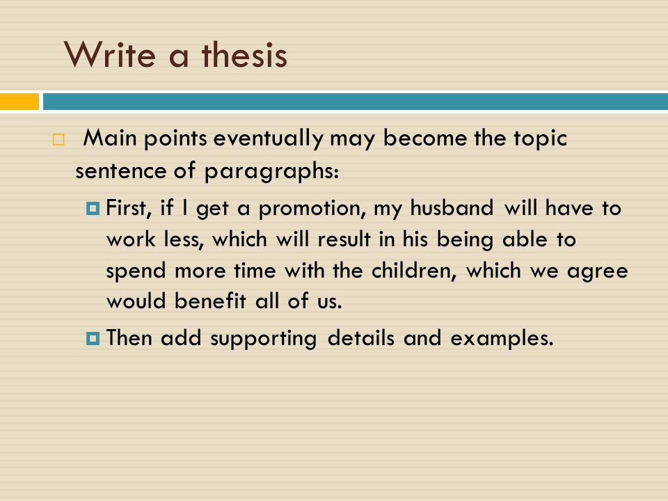 Write a thesis  Main points eventually may become the topic sentence of paragraphs:  First, if I get a promotion, my husband will have to work less, which will result in his being able to spend more time with the children, which we agree would benefit all of us.