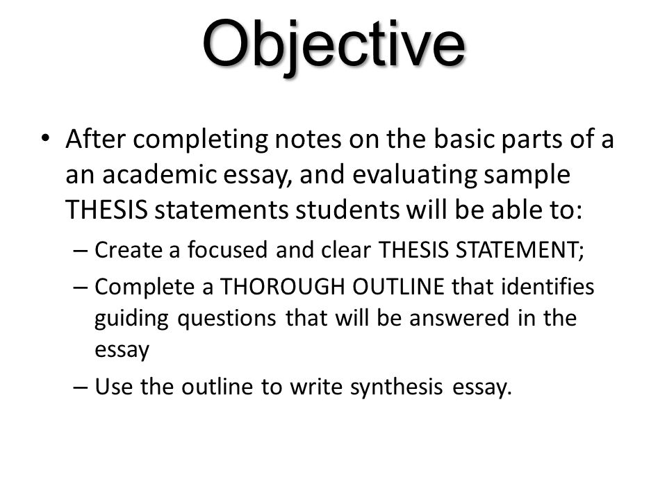 Objective After completing notes on the basic parts of a an academic essay, and evaluating sample THESIS statements students will be able to: – Create a focused and clear THESIS STATEMENT; – Complete a THOROUGH OUTLINE that identifies guiding questions that will be answered in the essay – Use the outline to write synthesis essay.