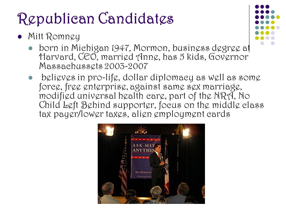 Republican Candidates Mitt Romney born in Michigan 1947, Mormon, business degree at Harvard, CEO, married Anne, has 5 kids, Governor Massachussets believes in pro-life, dollar diplomacy as well as some force, free enterprise, against same sex marriage, modified universal health care, part of the NRA, No Child Left Behind supporter, focus on the middle class tax payer/lower taxes, alien employment cards