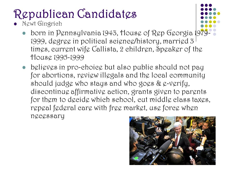 Republican Candidates Newt Gingrich born in Pennsylvania 1943, House of Rep Georgia , degree in political science/history, married 3 times, current wife Callista, 2 children, Speaker of the House believes in pro-choice but also public should not pay for abortions, review illegals and the local community should judge who stays and who goes & e-verify, discontinue affirmative action, grants given to parents for them to decide which school, cut middle class taxes, repeal federal care with free market, use force when necessary
