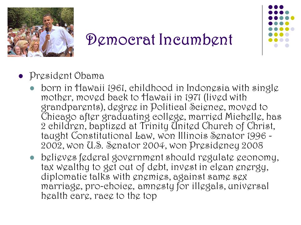 Democrat Incumbent President Obama born in Hawaii 1961, childhood in Indonesia with single mother, moved back to Hawaii in 1971 (lived with grandparents), degree in Political Science, moved to Chicago after graduating college, married Michelle, has 2 children, baptized at Trinity United Church of Christ, taught Constitutional Law, won Illinois Senator , won U.S.