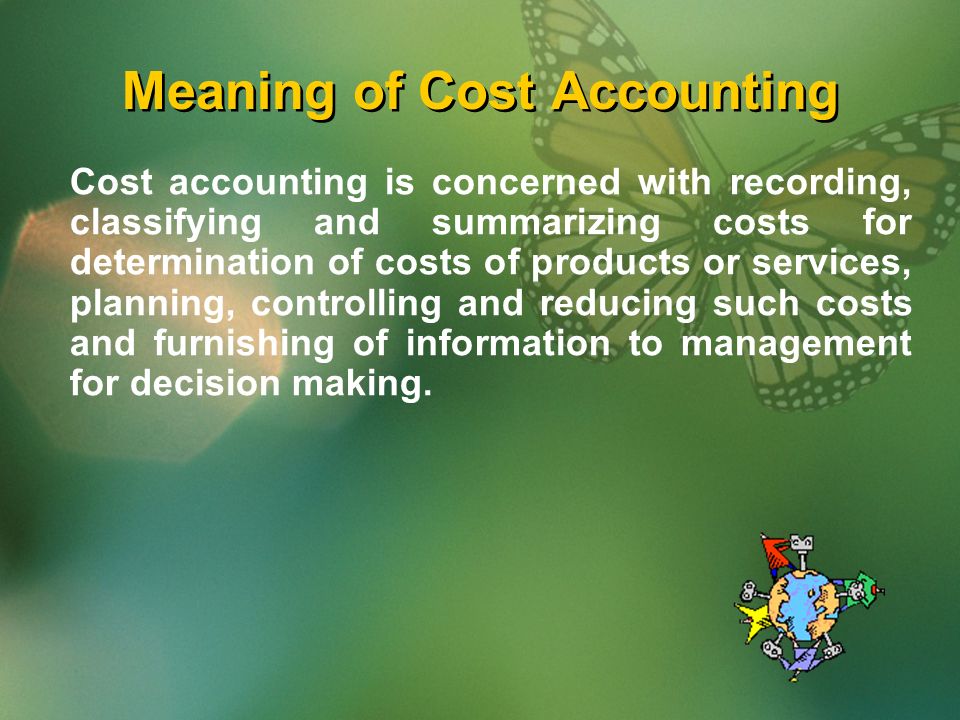 Meaning of Cost Accounting Cost accounting is concerned with recording, classifying and summarizing costs for determination of costs of products or services, planning, controlling and reducing such costs and furnishing of information to management for decision making.