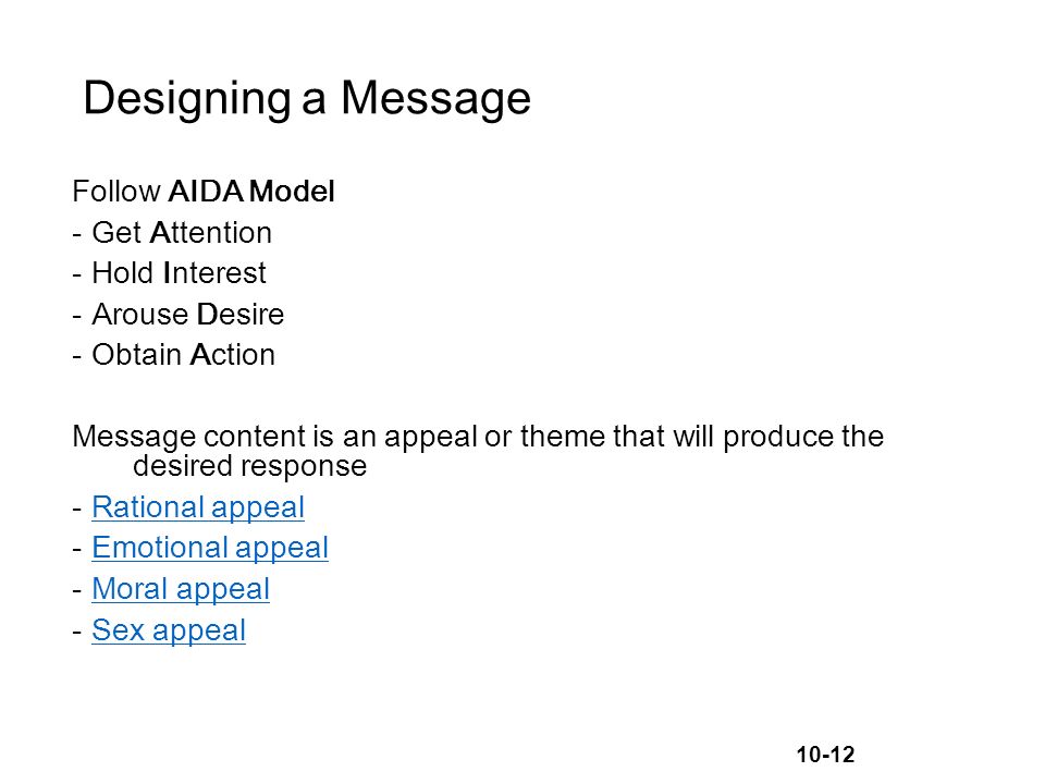 10-12 Designing a Message Follow AIDA Model -Get Attention -Hold Interest -Arouse Desire -Obtain Action Message content is an appeal or theme that will produce the desired response -Rational appealRational appeal -Emotional appealEmotional appeal -Moral appealMoral appeal -Sex appealSex appeal