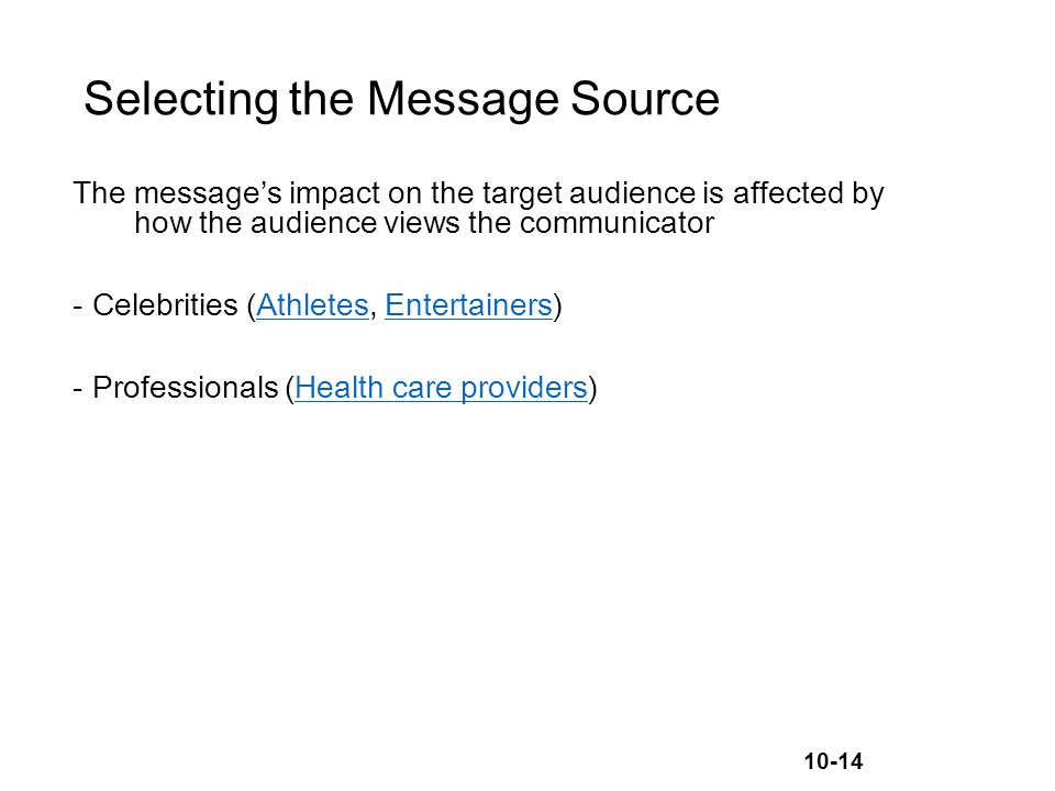 10-14 Selecting the Message Source The message’s impact on the target audience is affected by how the audience views the communicator -Celebrities (Athletes, Entertainers)AthletesEntertainers -Professionals (Health care providers)Health care providers