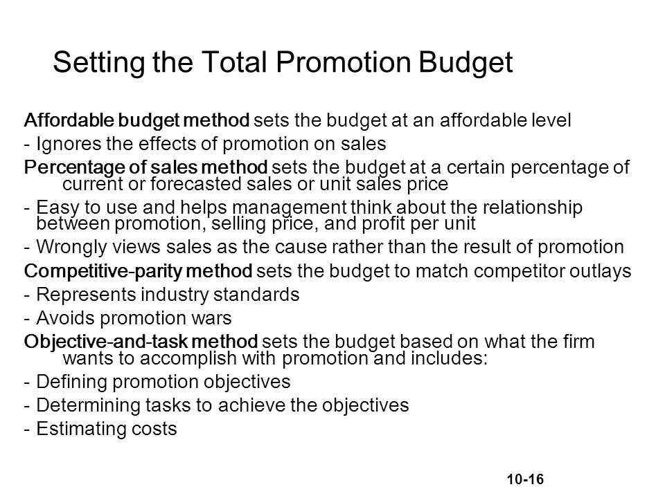 10-16 Setting the Total Promotion Budget Affordable budget method sets the budget at an affordable level -Ignores the effects of promotion on sales Percentage of sales method sets the budget at a certain percentage of current or forecasted sales or unit sales price -Easy to use and helps management think about the relationship between promotion, selling price, and profit per unit -Wrongly views sales as the cause rather than the result of promotion Competitive-parity method sets the budget to match competitor outlays -Represents industry standards -Avoids promotion wars Objective-and-task method sets the budget based on what the firm wants to accomplish with promotion and includes: -Defining promotion objectives -Determining tasks to achieve the objectives -Estimating costs