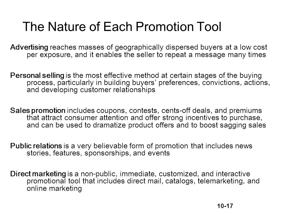 10-17 The Nature of Each Promotion Tool Advertising reaches masses of geographically dispersed buyers at a low cost per exposure, and it enables the seller to repeat a message many times Personal selling is the most effective method at certain stages of the buying process, particularly in building buyers’ preferences, convictions, actions, and developing customer relationships Sales promotion includes coupons, contests, cents-off deals, and premiums that attract consumer attention and offer strong incentives to purchase, and can be used to dramatize product offers and to boost sagging sales Public relations is a very believable form of promotion that includes news stories, features, sponsorships, and events Direct marketing is a non-public, immediate, customized, and interactive promotional tool that includes direct mail, catalogs, telemarketing, and online marketing