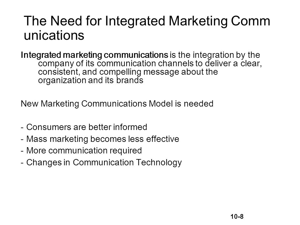 10-8 The Need for Integrated Marketing Comm unications Integrated marketing communications is the integration by the company of its communication channels to deliver a clear, consistent, and compelling message about the organization and its brands New Marketing Communications Model is needed -Consumers are better informed -Mass marketing becomes less effective -More communication required -Changes in Communication Technology