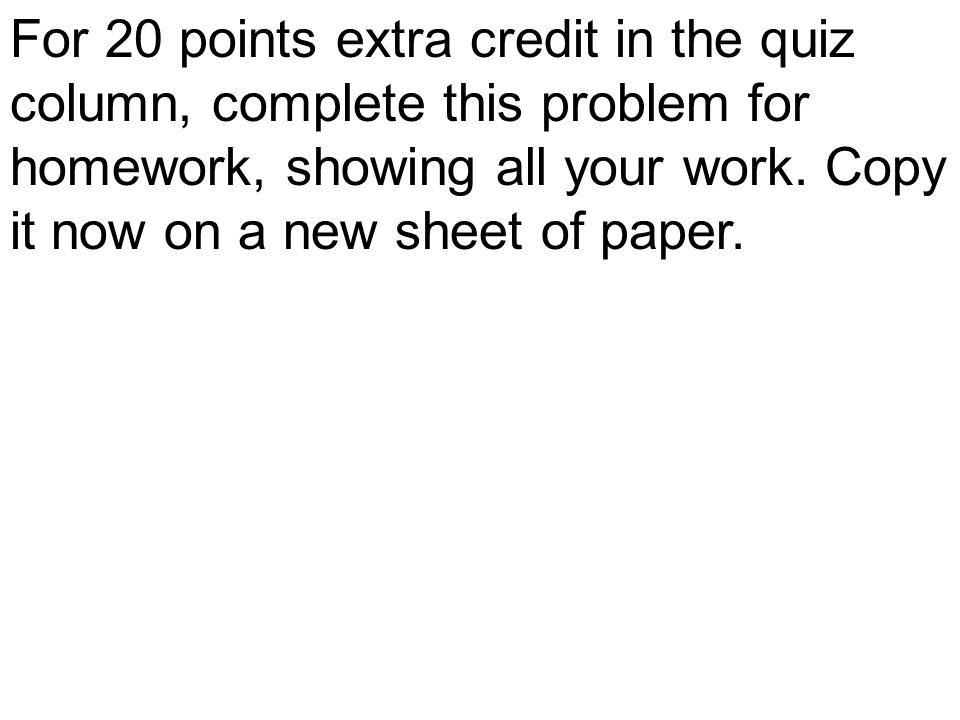For 20 points extra credit in the quiz column, complete this problem for homework, showing all your work.