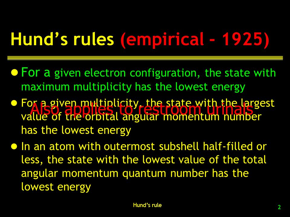 Hund’s rules (empirical ) For a given electron configuration, the state with maximum multiplicity has the lowest energy For a given multiplicity, the state with the largest value of the orbital angular momentum number has the lowest energy In an atom with outermost subshell half-filled or less, the state with the lowest value of the total angular momentum quantum number has the lowest energy Hund’s rule 2 Also applies to restroom urinals