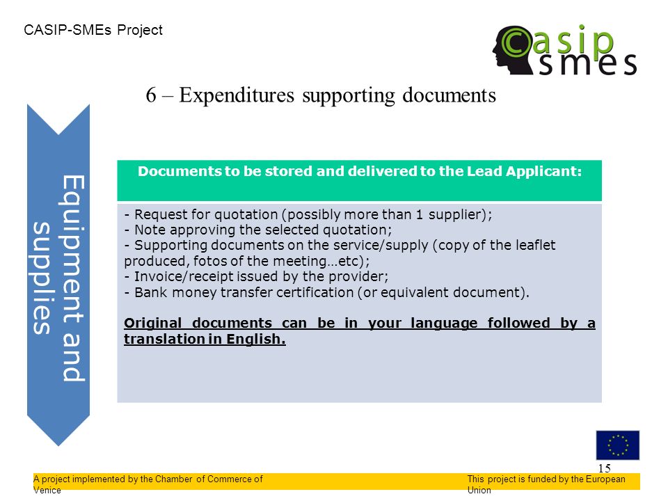 15 CASIP-SMEs Project A project implemented by the Chamber of Commerce of Venice This project is funded by the European Union 6 – Expenditures supporting documents Equipment and supplies Documents to be stored and delivered to the Lead Applicant: - Request for quotation (possibly more than 1 supplier); - Note approving the selected quotation; - Supporting documents on the service/supply (copy of the leaflet produced, fotos of the meeting…etc); - Invoice/receipt issued by the provider; - Bank money transfer certification (or equivalent document).