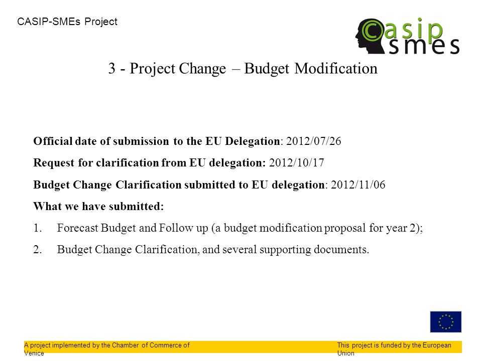 CASIP-SMEs Project A project implemented by the Chamber of Commerce of Venice This project is funded by the European Union 3 - Project Change – Budget Modification Official date of submission to the EU Delegation: 2012/07/26 Request for clarification from EU delegation: 2012/10/17 Budget Change Clarification submitted to EU delegation: 2012/11/06 What we have submitted: 1.Forecast Budget and Follow up (a budget modification proposal for year 2); 2.Budget Change Clarification, and several supporting documents.