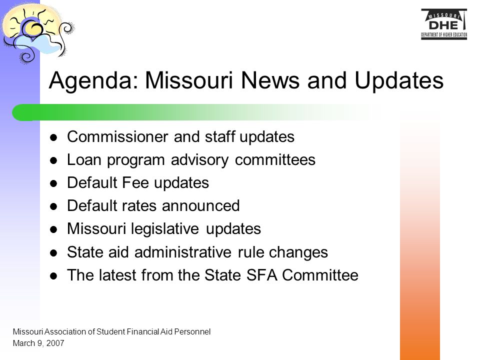 Agenda: Missouri News and Updates Commissioner and staff updates Loan program advisory committees Default Fee updates Default rates announced Missouri legislative updates State aid administrative rule changes The latest from the State SFA Committee Missouri Association of Student Financial Aid Personnel March 9, 2007