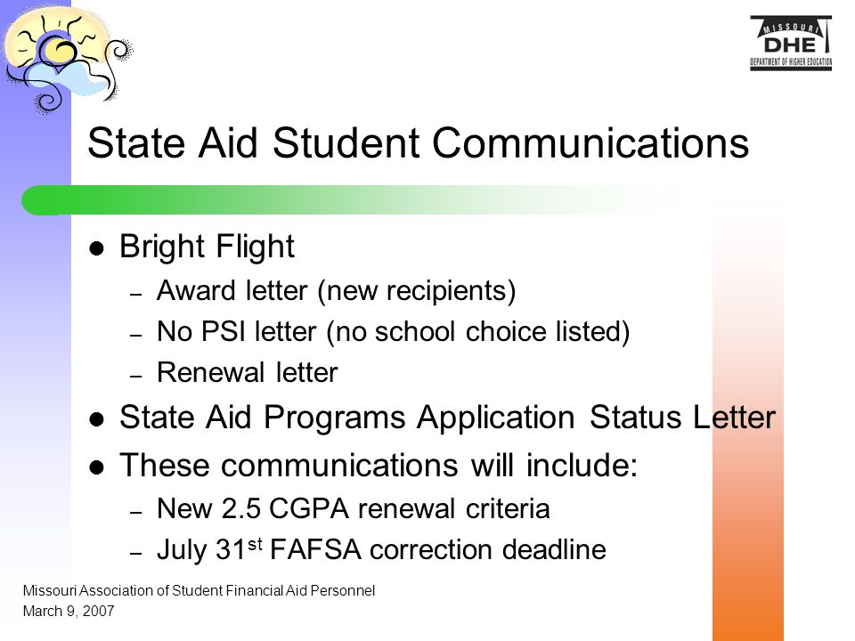 State Aid Student Communications Bright Flight – Award letter (new recipients) – No PSI letter (no school choice listed) – Renewal letter State Aid Programs Application Status Letter These communications will include: – New 2.5 CGPA renewal criteria – July 31 st FAFSA correction deadline Missouri Association of Student Financial Aid Personnel March 9, 2007