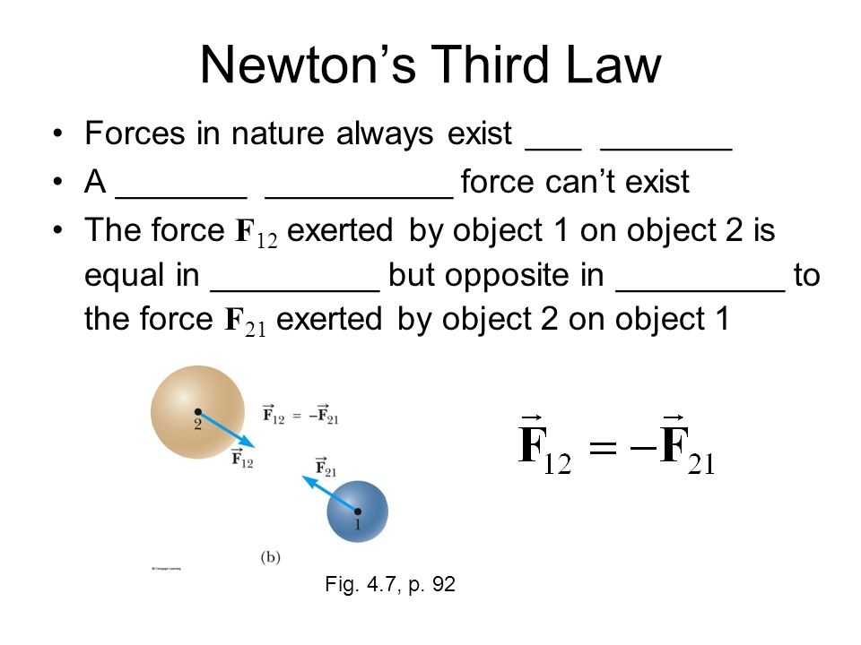 Newton’s Third Law Forces in nature always exist ___ _______ A _______ __________ force can’t exist The force F 12 exerted by object 1 on object 2 is equal in _________ but opposite in _________ to the force F 21 exerted by object 2 on object 1 Fig.