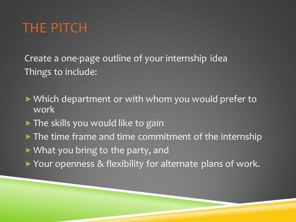 THE PITCH Create a one-page outline of your internship idea Things to include:  Which department or with whom you would prefer to work  The skills you would like to gain  The time frame and time commitment of the internship  What you bring to the party, and  Your openness & flexibility for alternate plans of work.