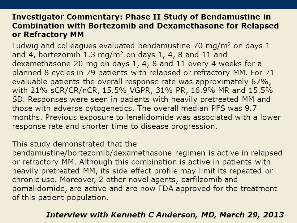 Investigator Commentary: Phase II Study of Bendamustine in Combination with Bortezomib and Dexamethasone for Relapsed or Refractory MM Ludwig and colleagues evaluated bendamustine 70 mg/m 2 on days 1 and 4, bortezomib 1.3 mg/m 2 on days 1, 4, 8 and 11 and dexamethasone 20 mg on days 1, 4, 8 and 11 every 4 weeks for a planned 8 cycles in 79 patients with relapsed or refractory MM.