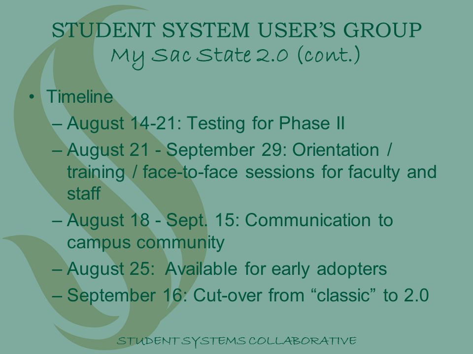 STUDENT SYSTEMS COLLABORATIVE STUDENT SYSTEM USER’S GROUP My Sac State 2.0 (cont.) Timeline –A–August 14-21: Testing for Phase II –A–August 21 - September 29: Orientation / training / face-to-face sessions for faculty and staff –A–August 18 - Sept.