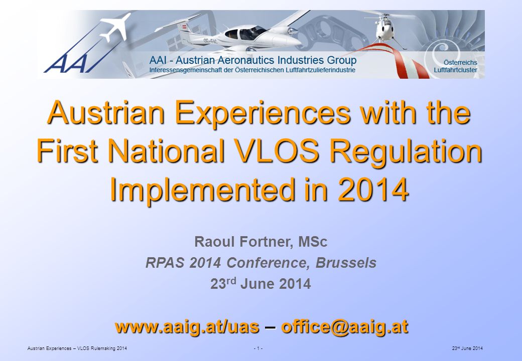 Austrian Experiences – VLOS Rulemaking rd June 2014 Raoul Fortner, MSc RPAS 2014 Conference, Brussels 23 rd June 2014 Austrian Experiences with the First National VLOS Regulation Implemented in –