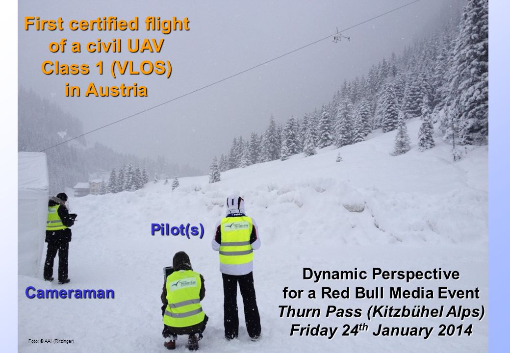 Austrian Experiences – VLOS Rulemaking rd June 2014 Foto: © AAI (Ritzinger) First certified flight of a civil UAV Class 1 (VLOS) in Austria Pilot(s) Cameraman Dynamic Perspective for a Red Bull Media Event Thurn Pass (Kitzbühel Alps) Friday 24 th January 2014