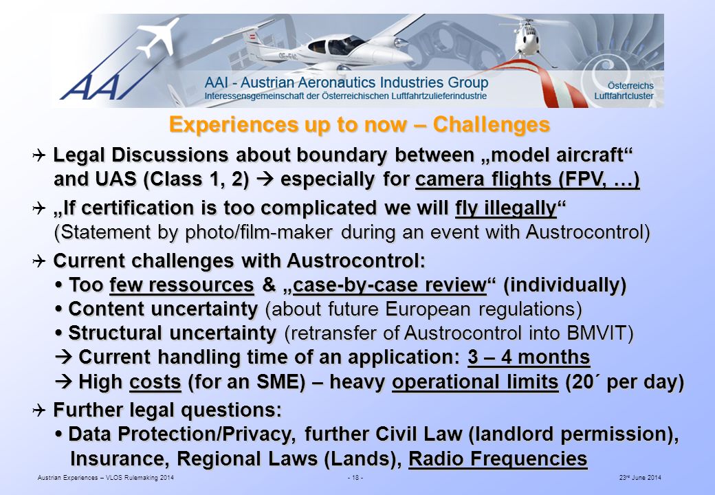 Austrian Experiences – VLOS Rulemaking rd June 2014 Experiences up to now – Challenges Legal Discussions about boundary between „model aircraft  Legal Discussions about boundary between „model aircraft and UAS (Class 1, 2)  especially for camera flights (FPV, …) and UAS (Class 1, 2)  especially for camera flights (FPV, …) „If certification is too complicated we will fly illegally  „If certification is too complicated we will fly illegally (Statement by photo/film-maker during an event with Austrocontrol) (Statement by photo/film-maker during an event with Austrocontrol) Current challenges with Austrocontrol:  Current challenges with Austrocontrol:  Too few ressources & „case-by-case review (individually)  Too few ressources & „case-by-case review (individually)  Content uncertainty (about future European regulations)  Content uncertainty (about future European regulations)  Structural uncertainty (retransfer of Austrocontrol into BMVIT)  Structural uncertainty (retransfer of Austrocontrol into BMVIT)  Current handling time of an application: 3 – 4 months  Current handling time of an application: 3 – 4 months  High costs (for an SME) – heavy operational limits (20´ per day)  High costs (for an SME) – heavy operational limits (20´ per day) Further legal questions:  Further legal questions:  Data Protection/Privacy, further Civil Law (landlord permission),  Data Protection/Privacy, further Civil Law (landlord permission), Insurance, Regional Laws (Lands), Radio Frequencies Insurance, Regional Laws (Lands), Radio Frequencies