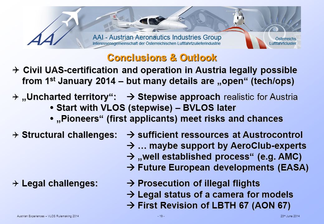 Austrian Experiences – VLOS Rulemaking rd June 2014  Civil UAS-certification and operation in Austria legally possible from 1 st January 2014 – but many details are „open (tech/ops) from 1 st January 2014 – but many details are „open (tech/ops) „Uncharted territory :  Stepwise approach realistic for Austria  „Uncharted territory :  Stepwise approach realistic for Austria  Start with VLOS (stepwise) – BVLOS later  Start with VLOS (stepwise) – BVLOS later  „Pioneers (first applicants) meet risks and chances  „Pioneers (first applicants) meet risks and chances Structural challenges:  sufficient ressources at Austrocontrol  Structural challenges:  sufficient ressources at Austrocontrol  … maybe support by AeroClub-experts  … maybe support by AeroClub-experts  „well established process (e.g.