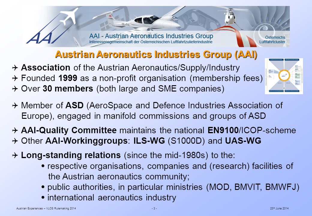 Austrian Experiences – VLOS Rulemaking rd June 2014  Association of the Austrian Aeronautics/Supply/Industry  Founded 1999 as a non-profit organisation (membership fees)  Over 30 members (both large and SME companies)  Member of ASD (AeroSpace and Defence Industries Association of Europe), engaged in manifold commissions and groups of ASD  AAI-Quality Committee maintains the national EN9100/ICOP-scheme  Other AAI-Workinggroups: ILS-WG (S1000D) and UAS-WG  Long-standing relations (since the mid-1980s) to the:   respective organisations, companies and (research) facilities of the Austrian aeronautics community;   public authorities, in particular ministries (MOD, BMVIT, BMWFJ)   international aeronautics industry Austrian Aeronautics Industries Group (AAI)