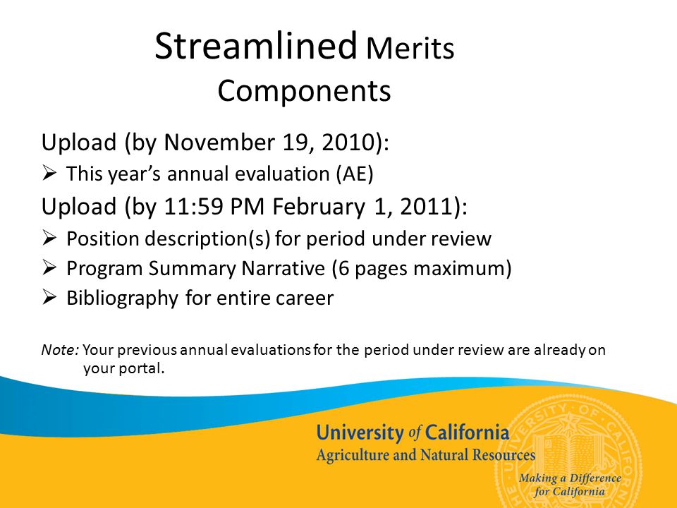 Streamlined Merits Components Upload (by November 19, 2010):  This year’s annual evaluation (AE) Upload (by 11:59 PM February 1, 2011):  Position description(s) for period under review  Program Summary Narrative (6 pages maximum)  Bibliography for entire career Note: Your previous annual evaluations for the period under review are already on your portal.