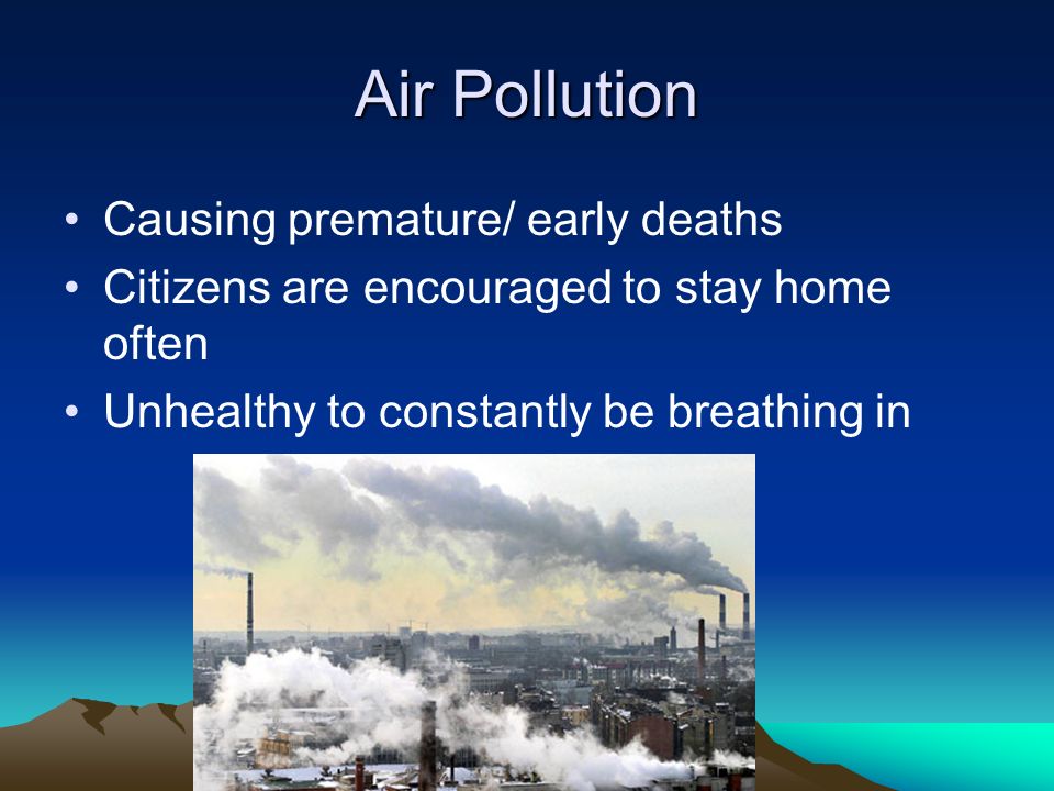 Air Pollution Causing premature/ early deaths Citizens are encouraged to stay home often Unhealthy to constantly be breathing in