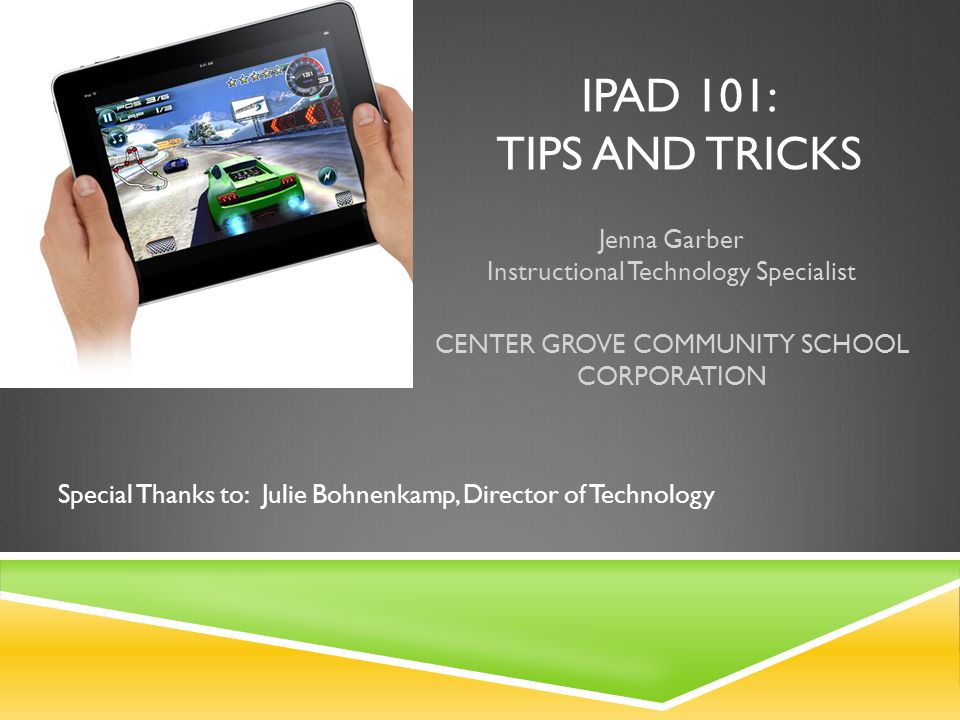 IPAD 101: TIPS AND TRICKS Jenna Garber Instructional Technology Specialist CENTER GROVE COMMUNITY SCHOOL CORPORATION Special Thanks to: Julie Bohnenkamp, Director of Technology