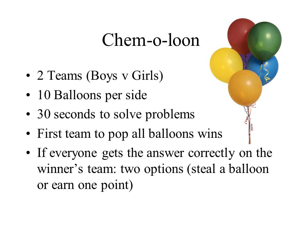 Chem-o-loon 2 Teams (Boys v Girls) 10 Balloons per side 30 seconds to solve problems First team to pop all balloons wins If everyone gets the answer correctly on the winner’s team: two options (steal a balloon or earn one point)