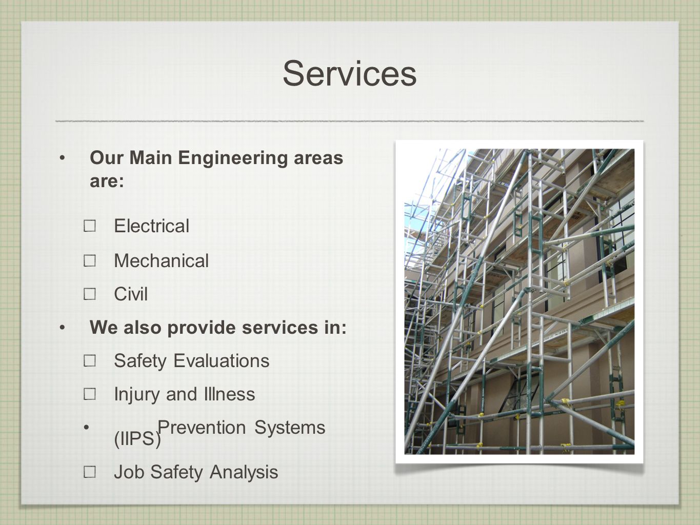 Services Our Main Engineering areas are: Electrical Mechanical Civil We also provide services in: Safety Evaluations Injury and Illness Prevention Systems (IIPS) Job Safety Analysis