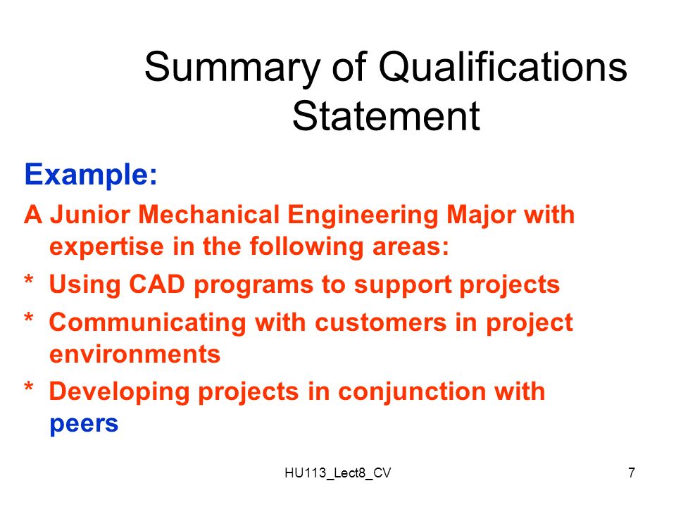 HU113_Lect8_CV7 Summary of Qualifications Statement Example: A Junior Mechanical Engineering Major with expertise in the following areas: * Using CAD programs to support projects * Communicating with customers in project environments * Developing projects in conjunction with peers
