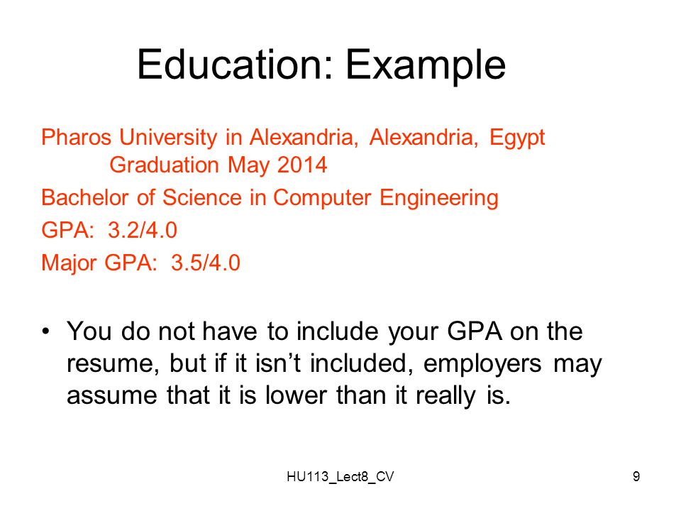 HU113_Lect8_CV9 Education: Example Pharos University in Alexandria, Alexandria, Egypt Graduation May 2014 Bachelor of Science in Computer Engineering GPA: 3.2/4.0 Major GPA: 3.5/4.0 You do not have to include your GPA on the resume, but if it isn’t included, employers may assume that it is lower than it really is.