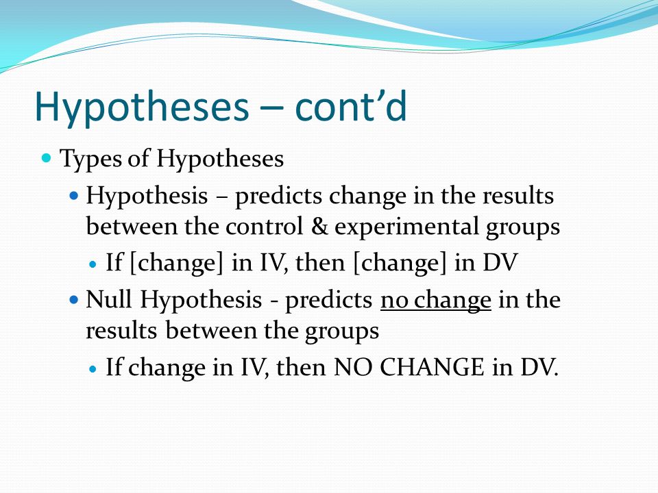 Hypotheses – cont’d Types of Hypotheses Hypothesis – predicts change in the results between the control & experimental groups If [change] in IV, then [change] in DV Null Hypothesis - predicts no change in the results between the groups If change in IV, then NO CHANGE in DV.