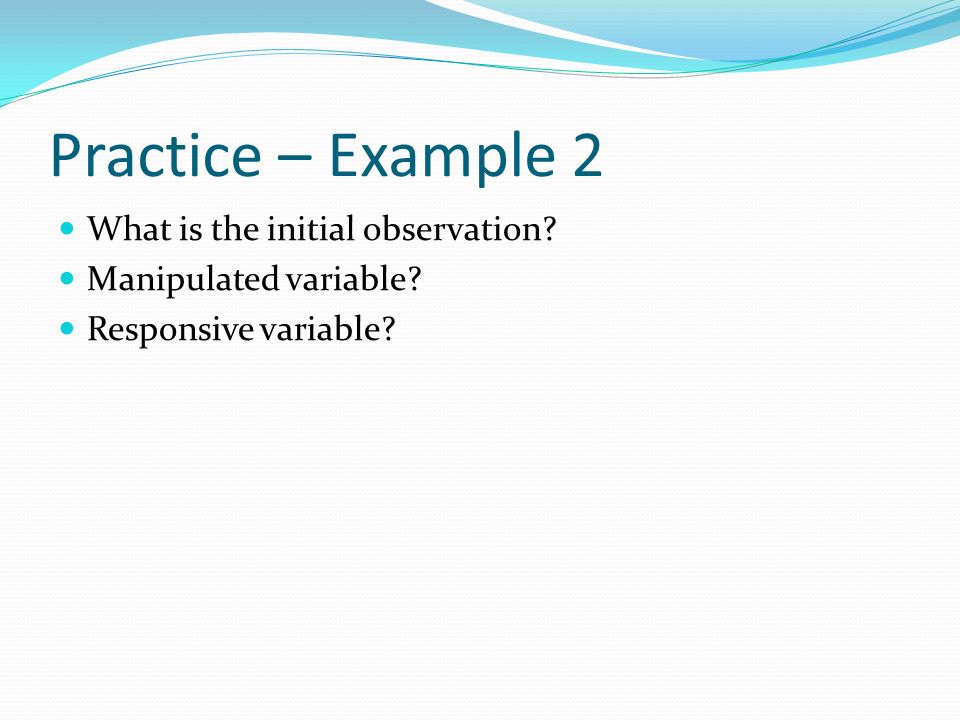 Practice – Example 2 What is the initial observation Manipulated variable Responsive variable