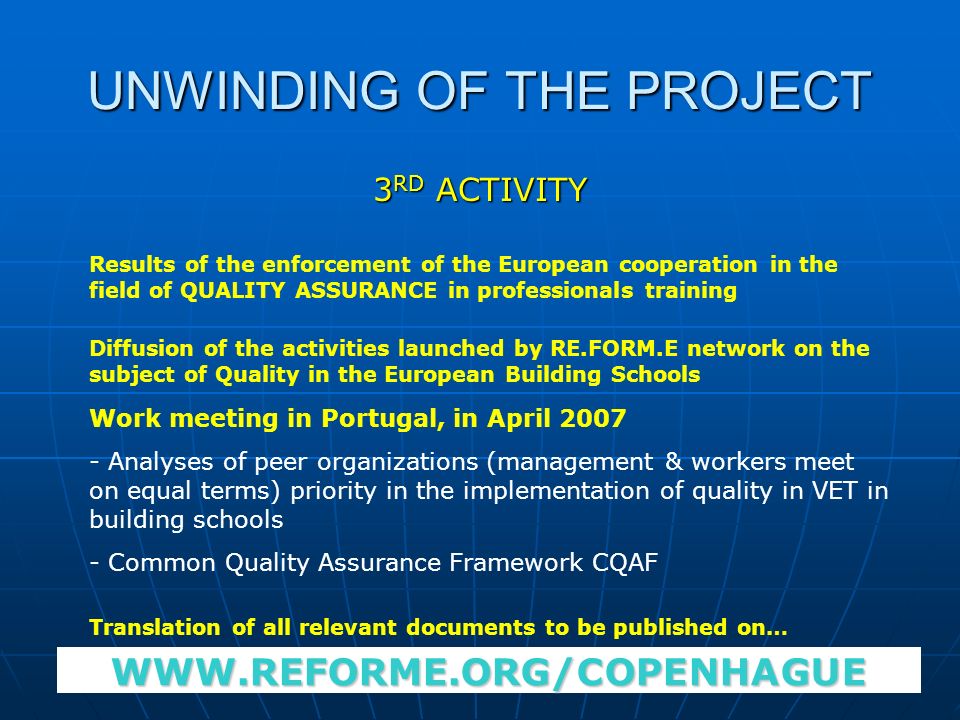 UNWINDING OF THE PROJECT 3 RD ACTIVITY Results of the enforcement of the European cooperation in the field of QUALITY ASSURANCE in professionals training Diffusion of the activities launched by RE.FORM.E network on the subject of Quality in the European Building Schools Work meeting in Portugal, in April Analyses of peer organizations (management & workers meet on equal terms) priority in the implementation of quality in VET in building schools - Common Quality Assurance Framework CQAF Translation of all relevant documents to be published on…