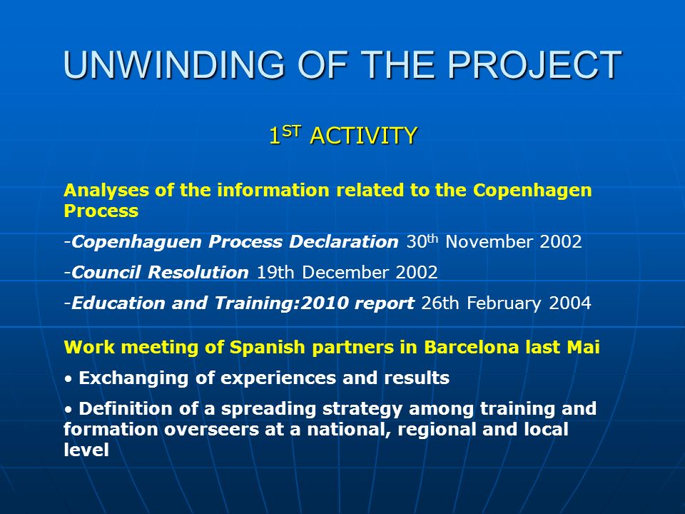 UNWINDING OF THE PROJECT 1 ST ACTIVITY Analyses of the information related to the Copenhagen Process -Copenhaguen Process Declaration 30 th November Council Resolution 19th December Education and Training:2010 report 26th February 2004 Work meeting of Spanish partners in Barcelona last Mai Exchanging of experiences and results Definition of a spreading strategy among training and formation overseers at a national, regional and local level