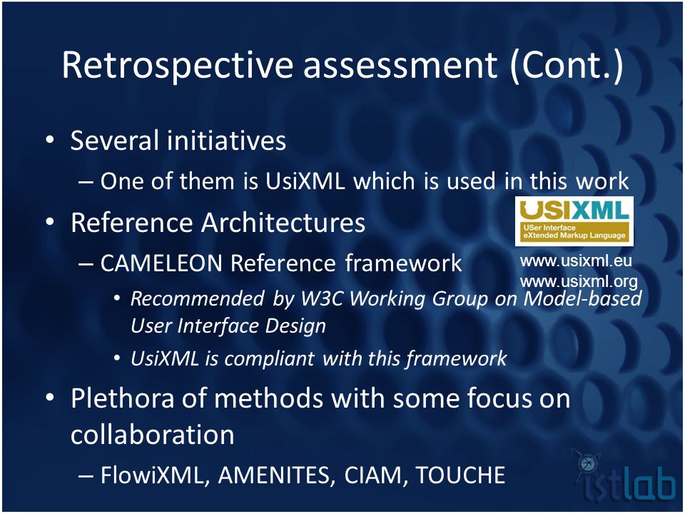 Retrospective assessment (Cont.) Several initiatives – One of them is UsiXML which is used in this work Reference Architectures – CAMELEON Reference framework Recommended by W3C Working Group on Model-based User Interface Design UsiXML is compliant with this framework Plethora of methods with some focus on collaboration – FlowiXML, AMENITES, CIAM, TOUCHE