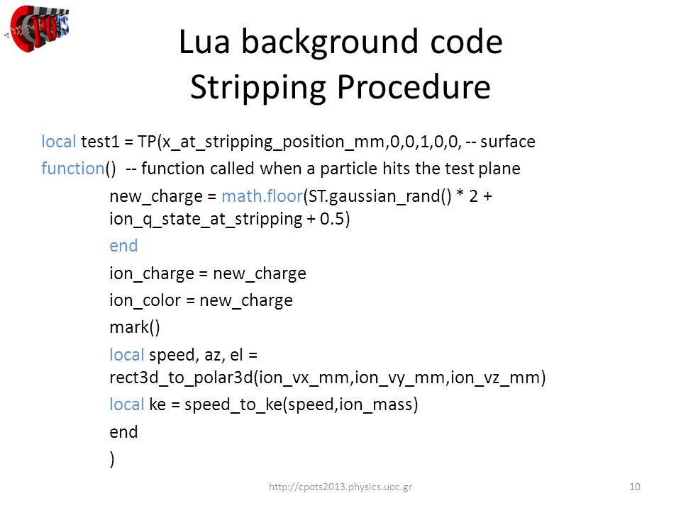 Lua background code Stripping Procedure   local test1 = TP(x_at_stripping_position_mm,0,0,1,0,0, -- surface function() -- function called when a particle hits the test plane new_charge = math.floor(ST.gaussian_rand() * 2 + ion_q_state_at_stripping + 0.5) end ion_charge = new_charge ion_color = new_charge mark() local speed, az, el = rect3d_to_polar3d(ion_vx_mm,ion_vy_mm,ion_vz_mm) local ke = speed_to_ke(speed,ion_mass) end )