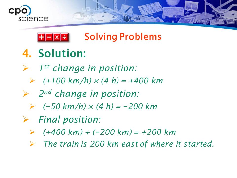 4.Solution:  1 st change in position:  (+100 km/h) × (4 h) = +400 km  2 nd change in position:  ( − 50 km/h) × (4 h) = − 200 km  Final position:  (+400 km) + ( − 200 km) = +200 km  The train is 200 km east of where it started.