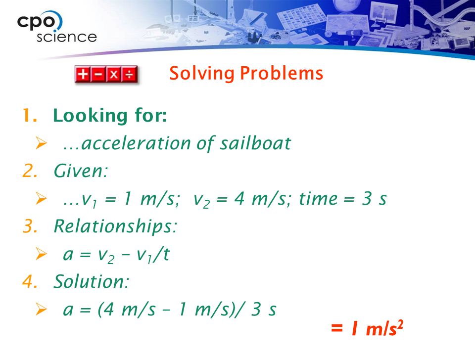 1.Looking for:  …acceleration of sailboat 2.Given:  …v 1 = 1 m/s; v 2 = 4 m/s; time = 3 s 3.Relationships:  a = v 2 – v 1 /t 4.Solution:  a = (4 m/s – 1 m/s)/ 3 s = 1 m/s 2 Solving Problems