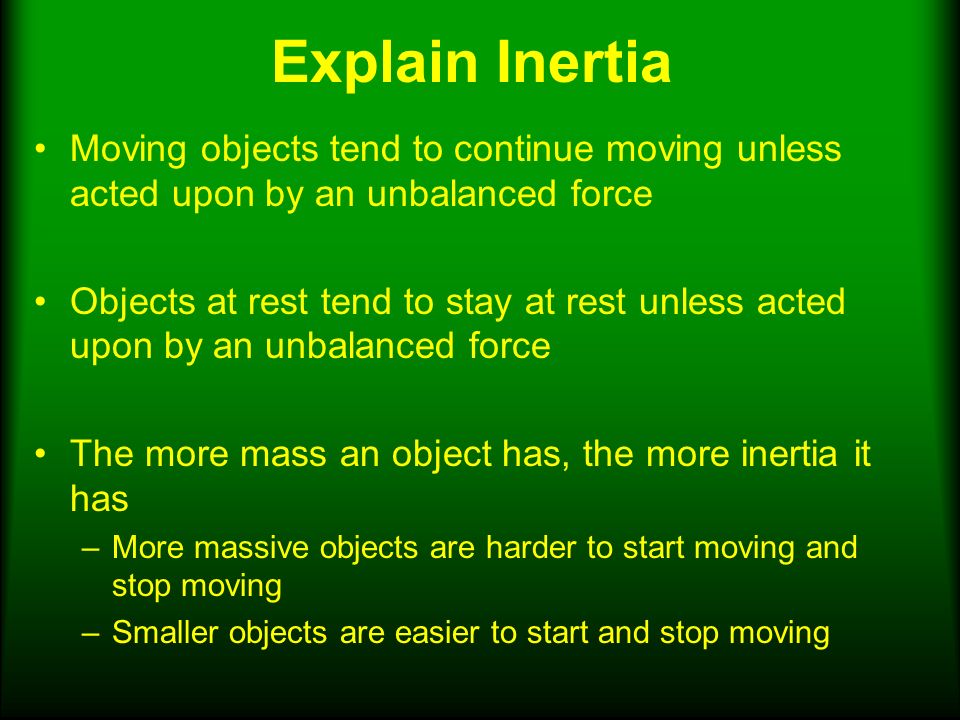 Explain Inertia Moving objects tend to continue moving unless acted upon by an unbalanced force Objects at rest tend to stay at rest unless acted upon by an unbalanced force The more mass an object has, the more inertia it has –More massive objects are harder to start moving and stop moving –Smaller objects are easier to start and stop moving