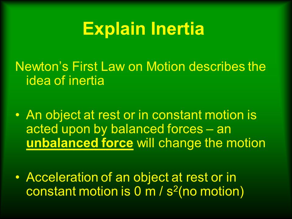Explain Inertia Newton’s First Law on Motion describes the idea of inertia An object at rest or in constant motion is acted upon by balanced forces – an unbalanced force will change the motion Acceleration of an object at rest or in constant motion is 0 m / s 2 (no motion)