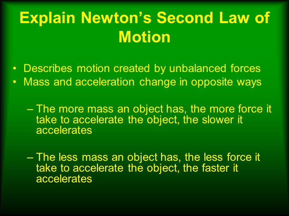Explain Newton’s Second Law of Motion Describes motion created by unbalanced forces Mass and acceleration change in opposite ways –The more mass an object has, the more force it take to accelerate the object, the slower it accelerates –The less mass an object has, the less force it take to accelerate the object, the faster it accelerates