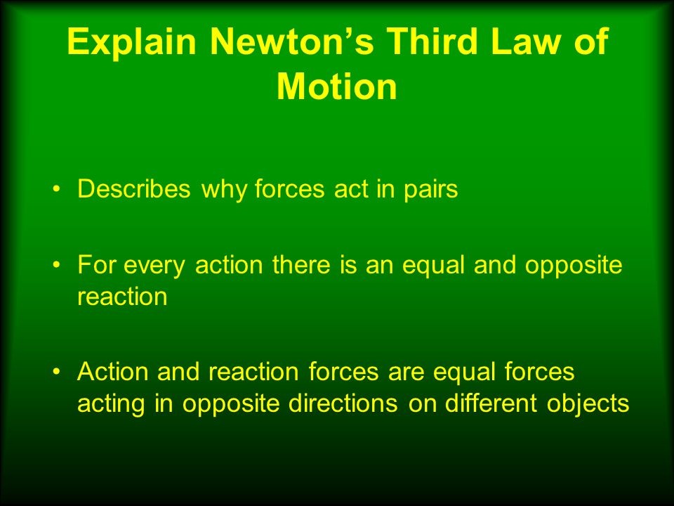 Explain Newton’s Third Law of Motion Describes why forces act in pairs For every action there is an equal and opposite reaction Action and reaction forces are equal forces acting in opposite directions on different objects