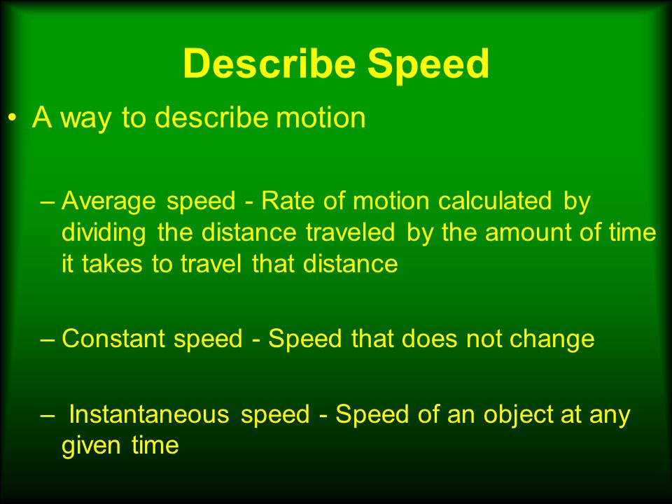 Describe Speed A way to describe motion –Average speed - Rate of motion calculated by dividing the distance traveled by the amount of time it takes to travel that distance –Constant speed - Speed that does not change – Instantaneous speed - Speed of an object at any given time